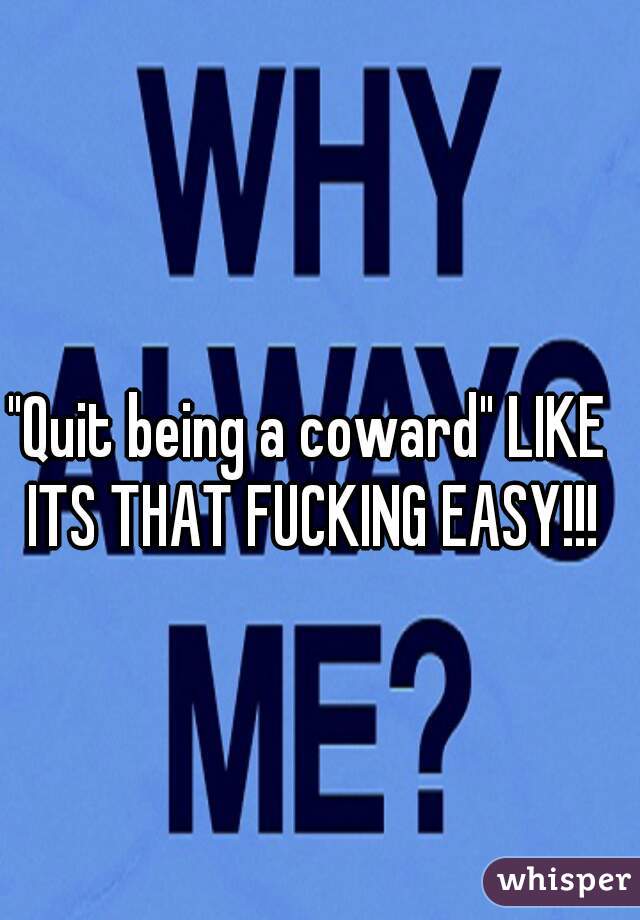 "Quit being a coward" LIKE ITS THAT FUCKING EASY!!!