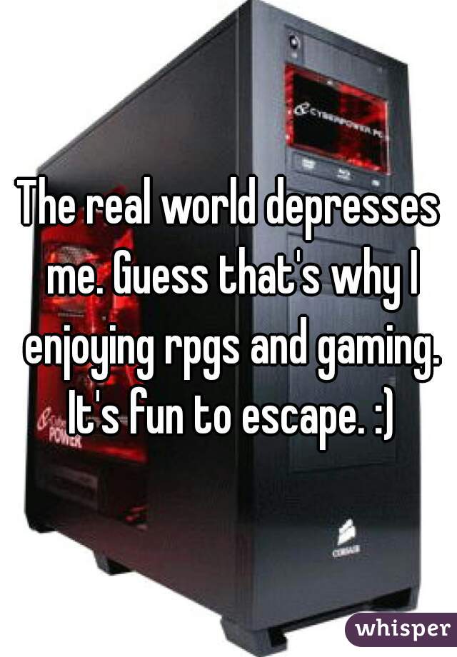 The real world depresses me. Guess that's why I enjoying rpgs and gaming. It's fun to escape. :)