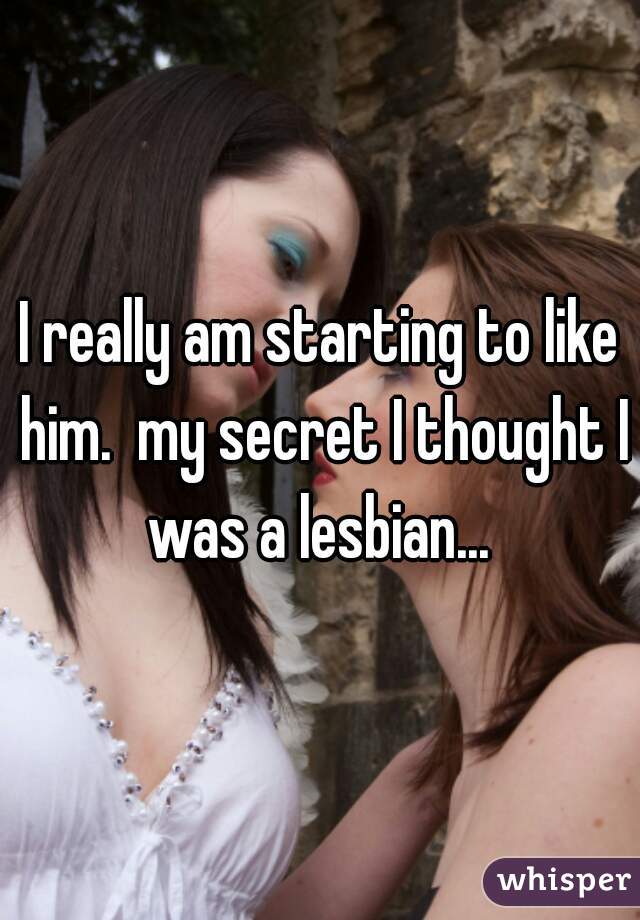 I really am starting to like him.  my secret I thought I was a lesbian... 