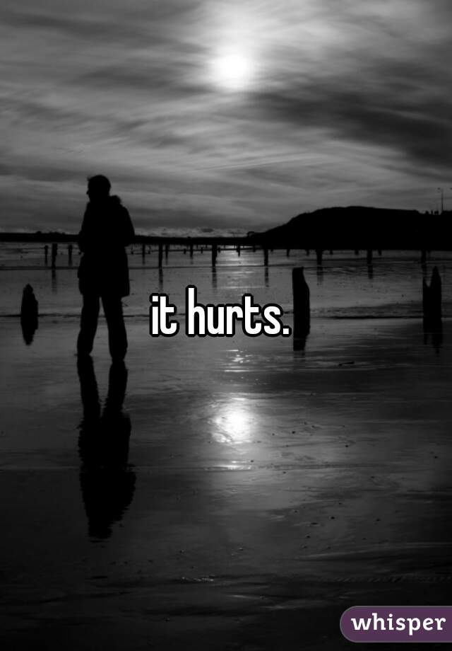 it hurts. 