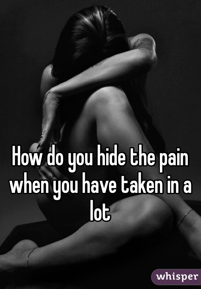 How do you hide the pain when you have taken in a lot