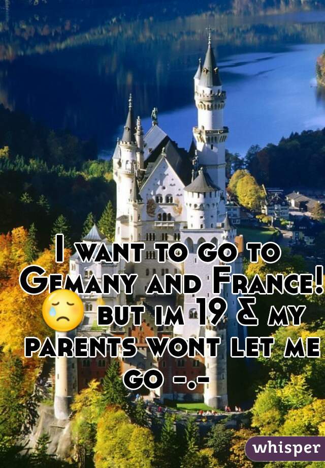 I want to go to Gemany and France! 😢 but im 19 & my parents wont let me go -.- 