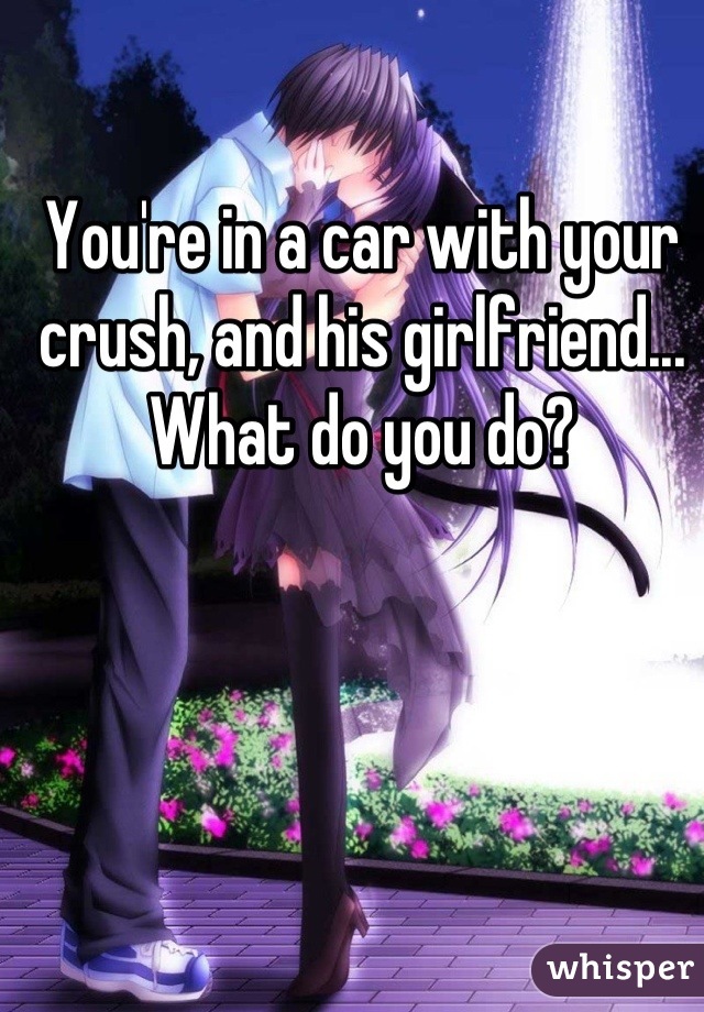You're in a car with your crush, and his girlfriend... What do you do?