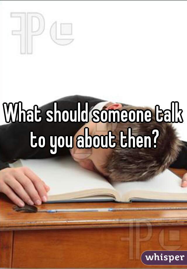 What should someone talk to you about then?