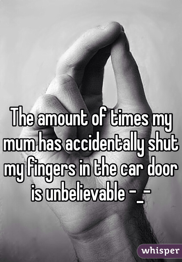 The amount of times my mum has accidentally shut my fingers in the car door is unbelievable -_-