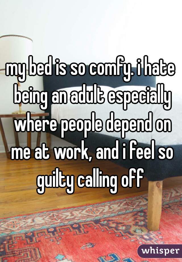 my bed is so comfy. i hate being an adult especially where people depend on me at work, and i feel so guilty calling off 