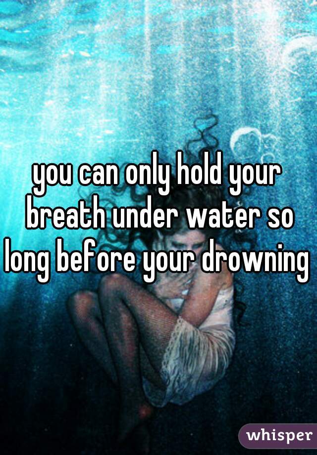 you can only hold your breath under water so long before your drowning 