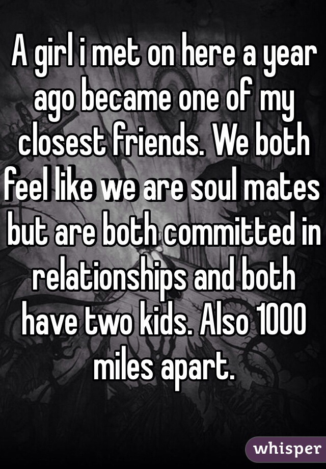 A girl i met on here a year ago became one of my closest friends. We both feel like we are soul mates but are both committed in relationships and both have two kids. Also 1000 miles apart. 