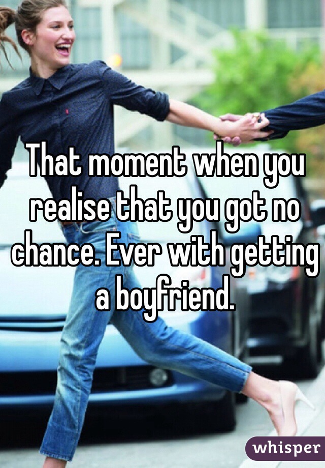 That moment when you realise that you got no chance. Ever with getting a boyfriend.  