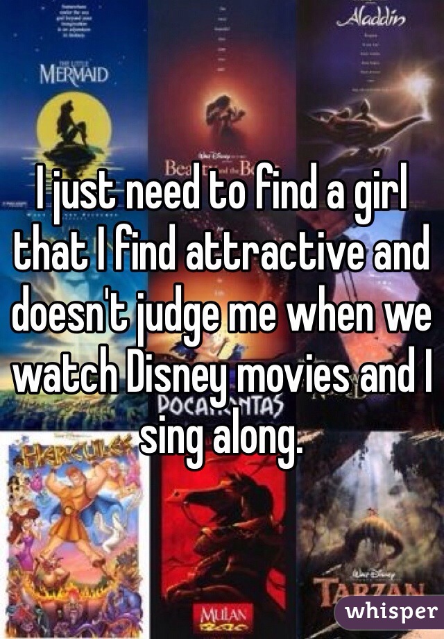 I just need to find a girl that I find attractive and doesn't judge me when we watch Disney movies and I sing along. 
