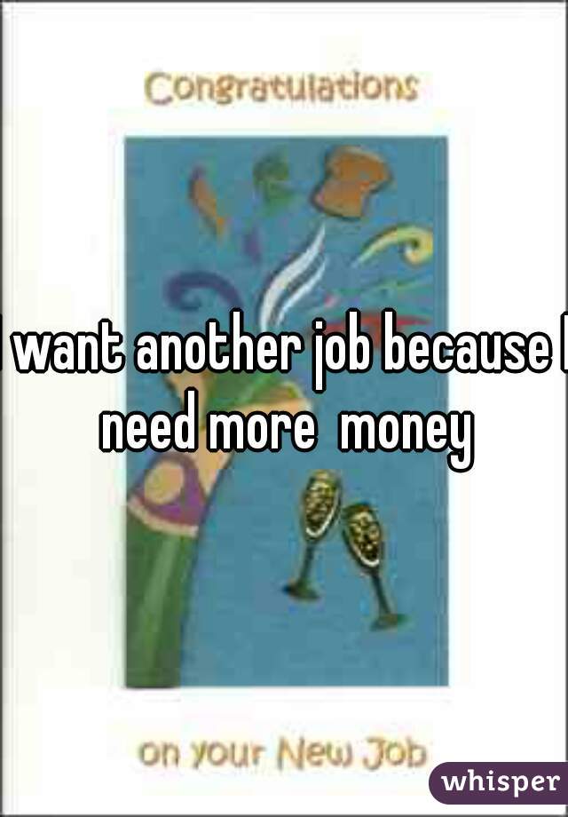 I want another job because I need more  money