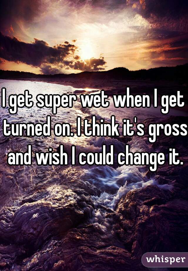 I get super wet when I get turned on. I think it's gross and wish I could change it.