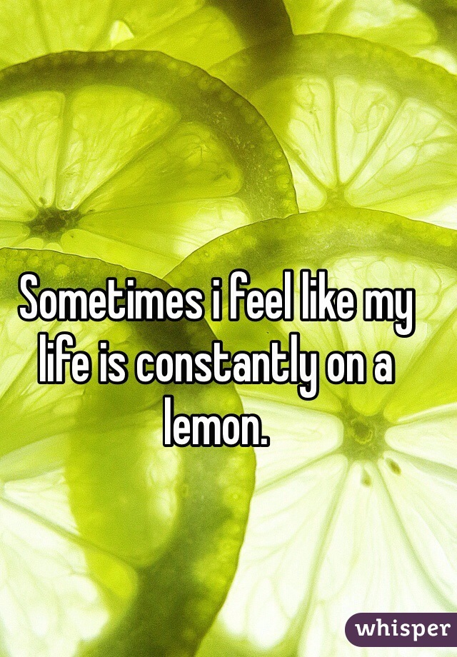 Sometimes i feel like my life is constantly on a lemon. 