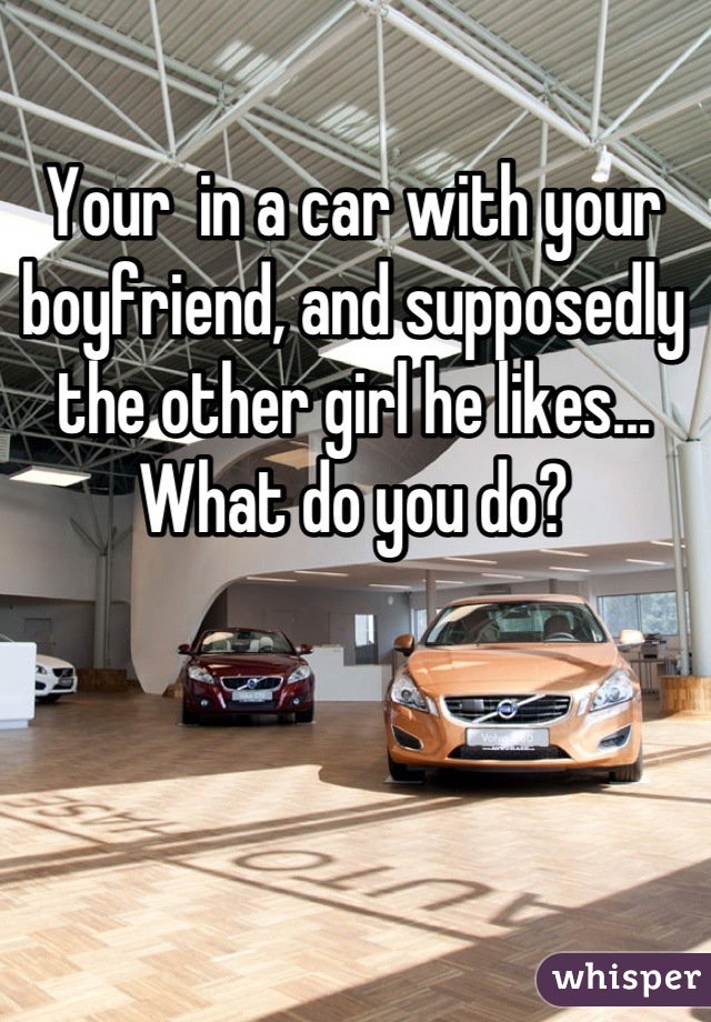 Your  in a car with your boyfriend, and supposedly the other girl he likes... What do you do?