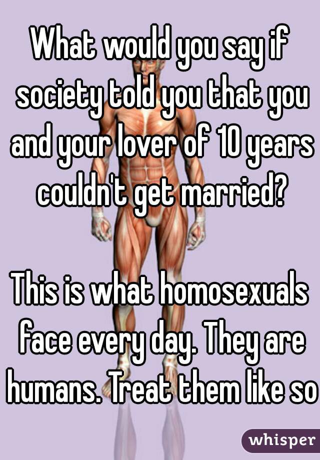 What would you say if society told you that you and your lover of 10 years couldn't get married?
  
This is what homosexuals face every day. They are humans. Treat them like so.