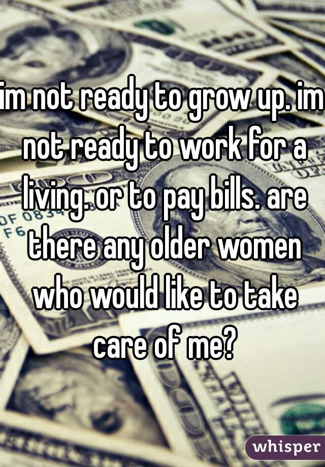 im not ready to grow up. im not ready to work for a living. or to pay bills. are there any older women who would like to take care of me?