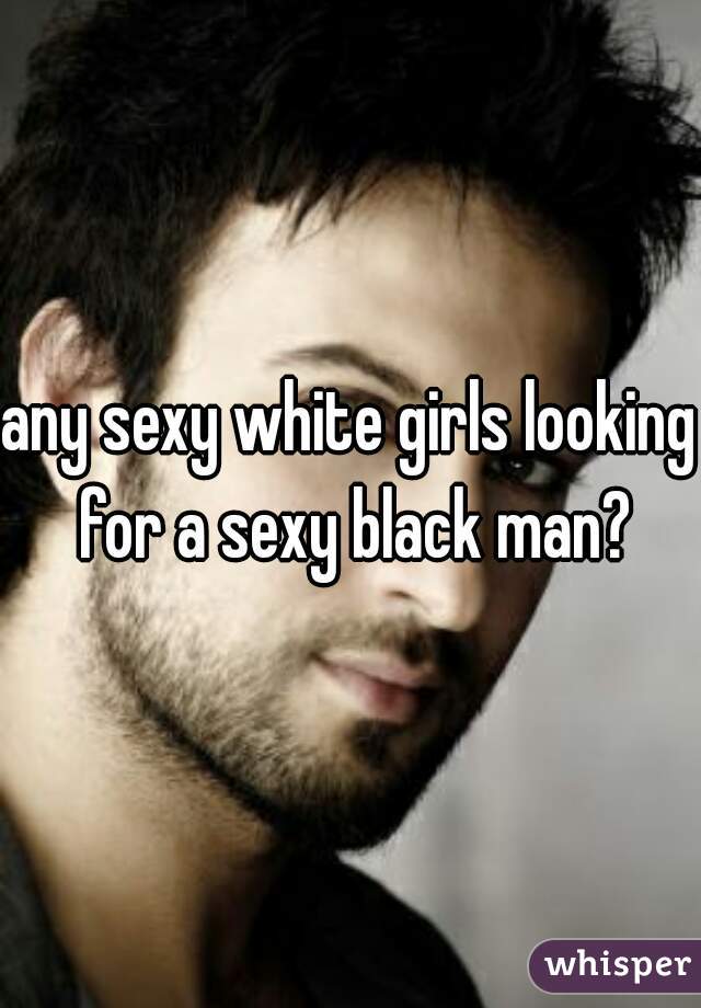 any sexy white girls looking for a sexy black man?