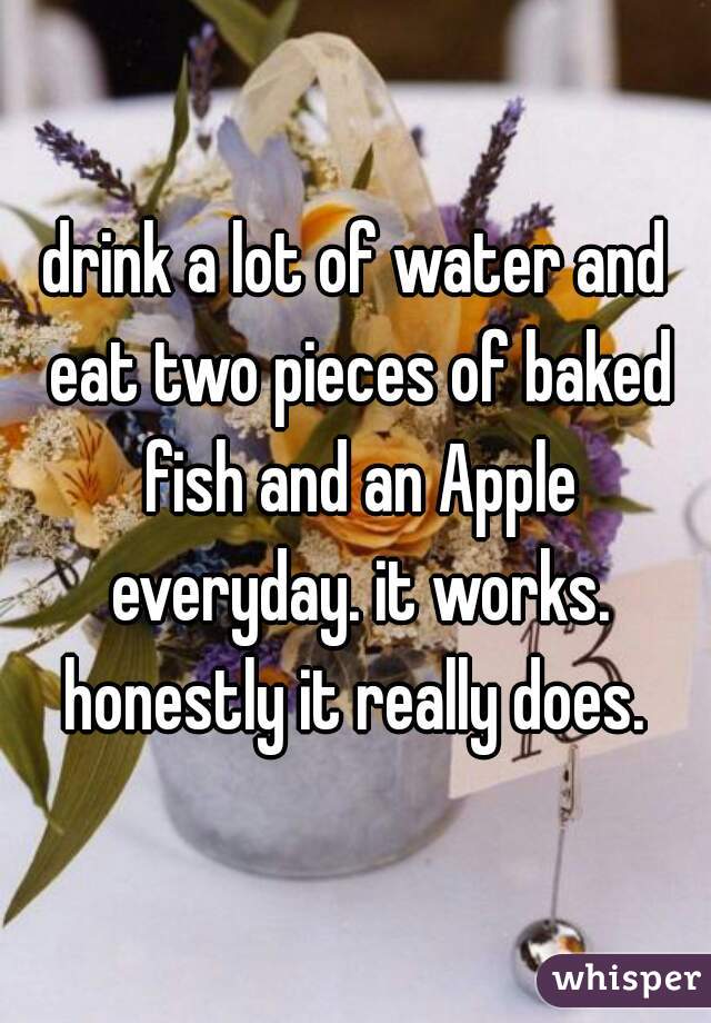 drink a lot of water and eat two pieces of baked fish and an Apple everyday. it works. honestly it really does. 