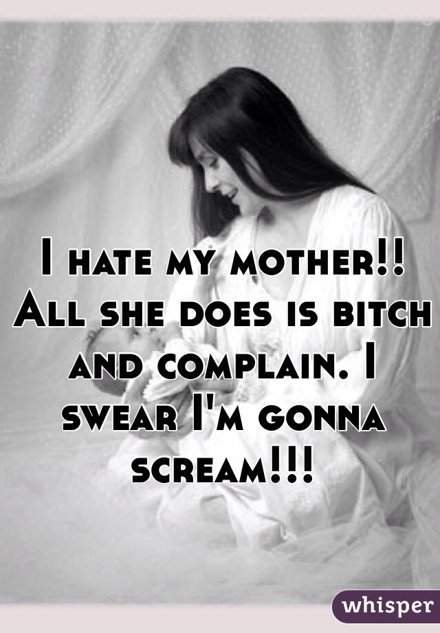 I hate my mother!! All she does is bitch and complain. I swear I'm gonna scream!!!
