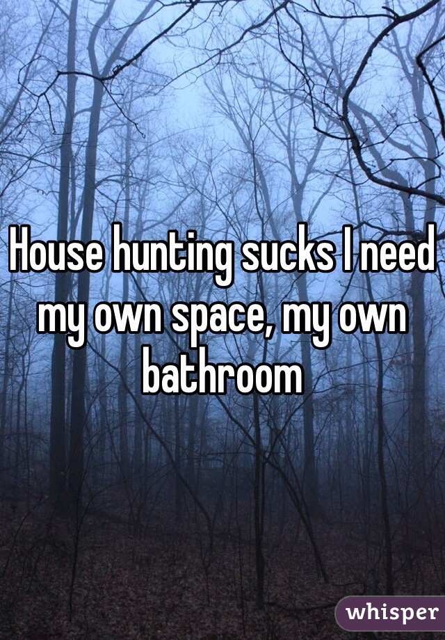 House hunting sucks I need my own space, my own bathroom 