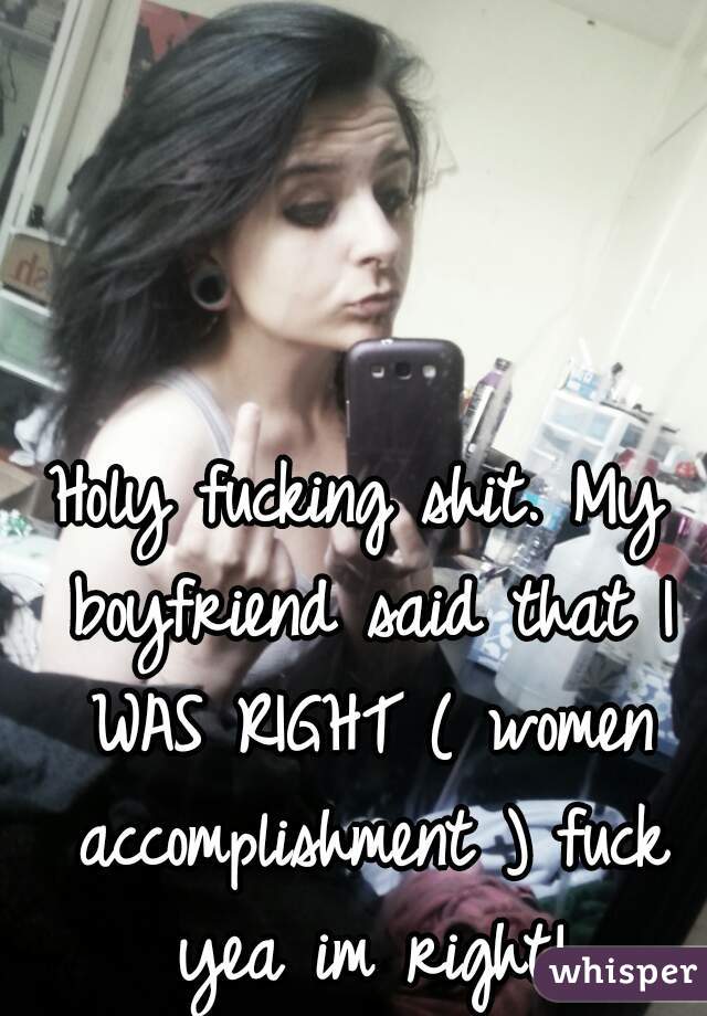 Holy fucking shit. My boyfriend said that I WAS RIGHT ( women accomplishment ) fuck yea im right!