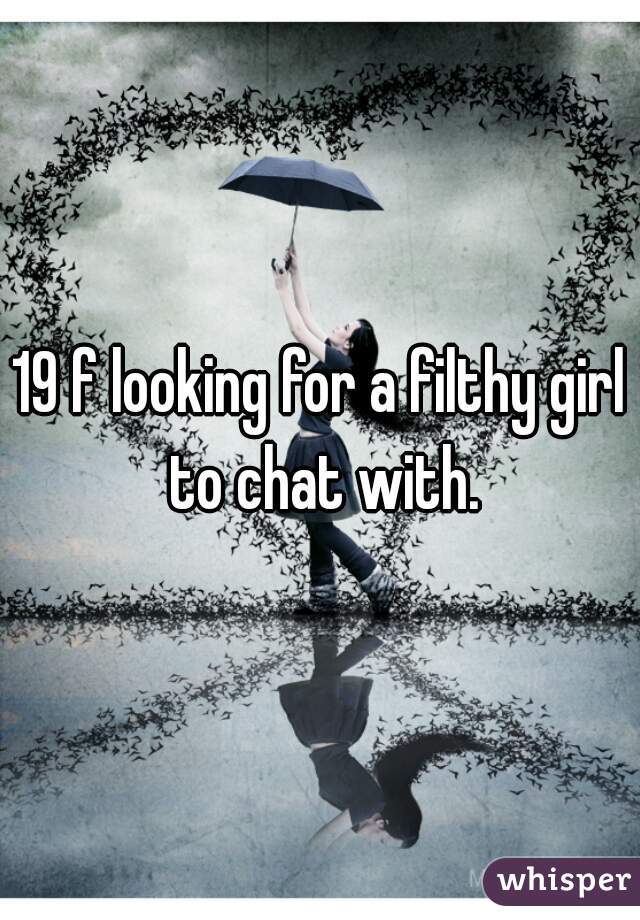 19 f looking for a filthy girl to chat with.