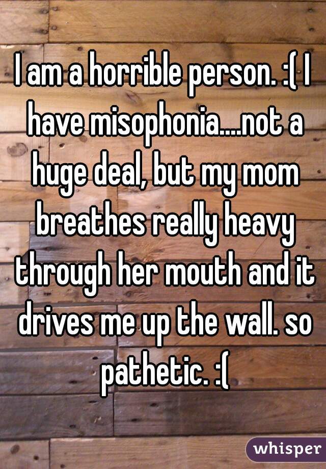 I am a horrible person. :( I have misophonia....not a huge deal, but my mom breathes really heavy through her mouth and it drives me up the wall. so pathetic. :(