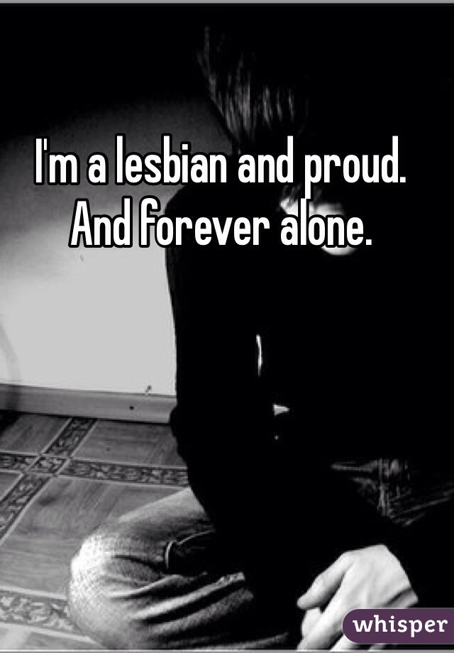 I'm a lesbian and proud. And forever alone.