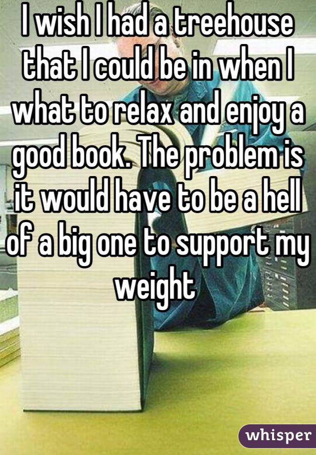 I wish I had a treehouse that I could be in when I what to relax and enjoy a good book. The problem is it would have to be a hell of a big one to support my weight 