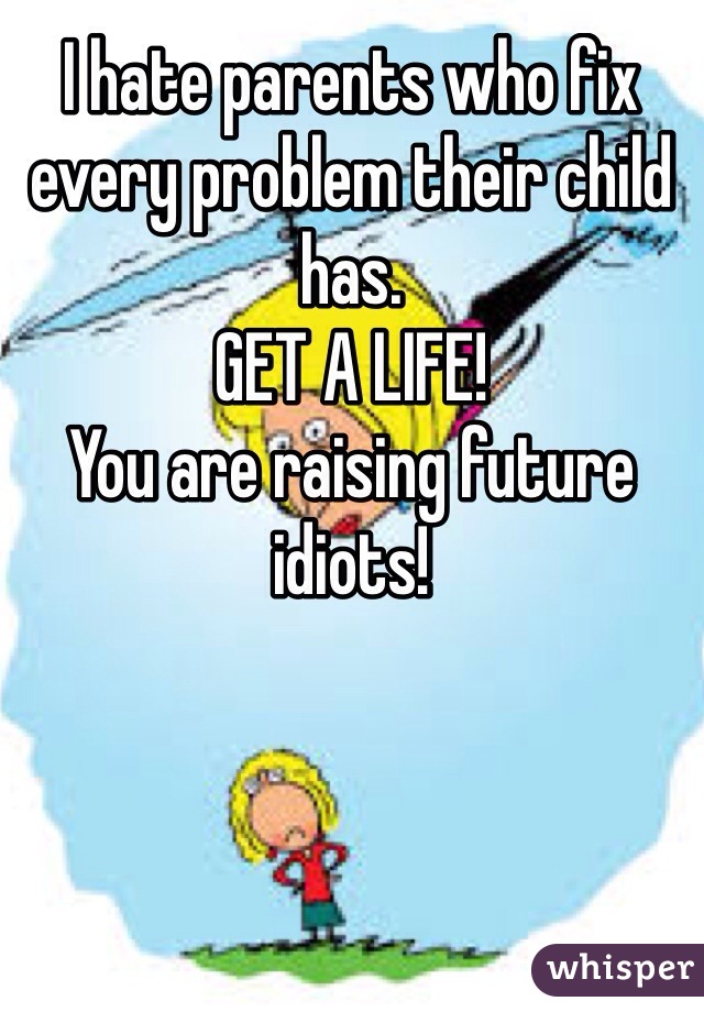 I hate parents who fix every problem their child has. 
GET A LIFE!
You are raising future idiots!