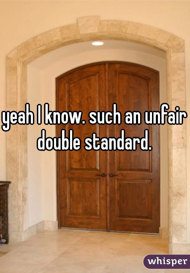 yeah I know. such an unfair double standard. 