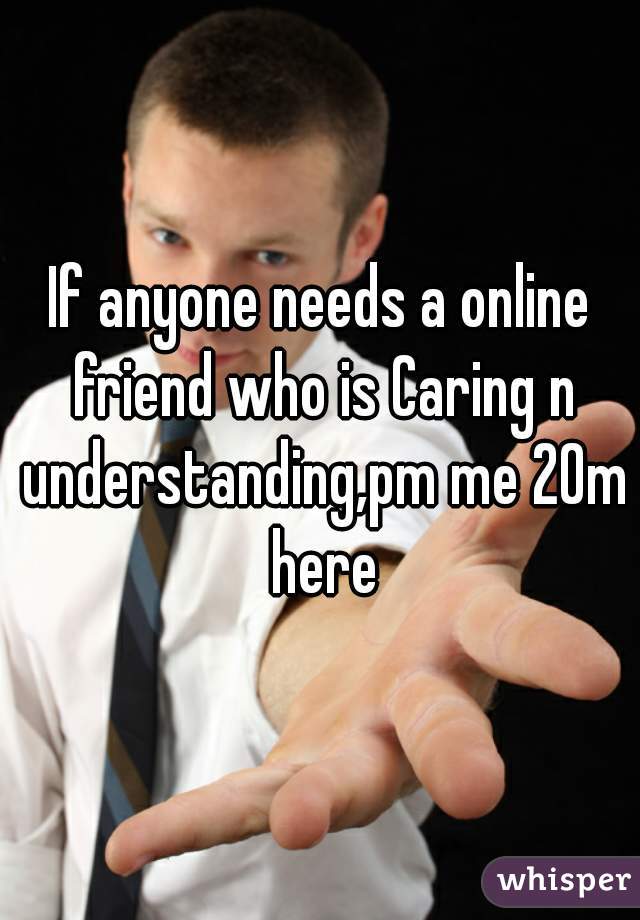 If anyone needs a online friend who is Caring n understanding,pm me 20m here