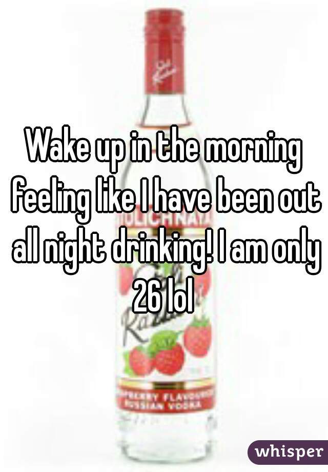 Wake up in the morning feeling like I have been out all night drinking! I am only 26 lol 