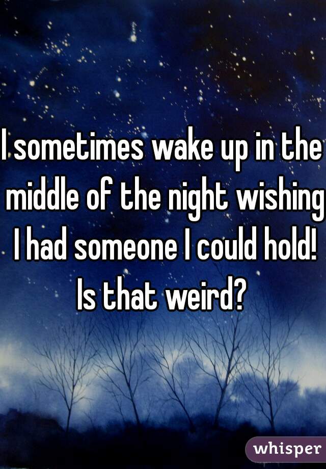I sometimes wake up in the middle of the night wishing I had someone I could hold! Is that weird? 