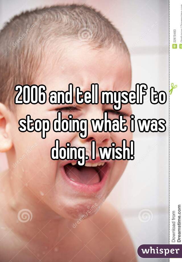 2006 and tell myself to stop doing what i was doing. I wish!