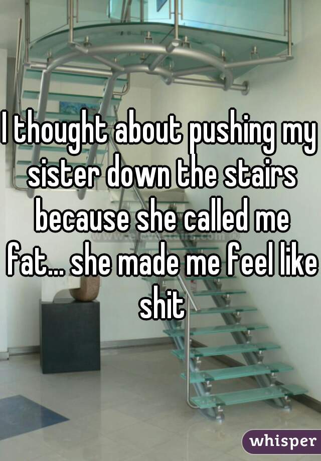 I thought about pushing my sister down the stairs because she called me fat... she made me feel like shit