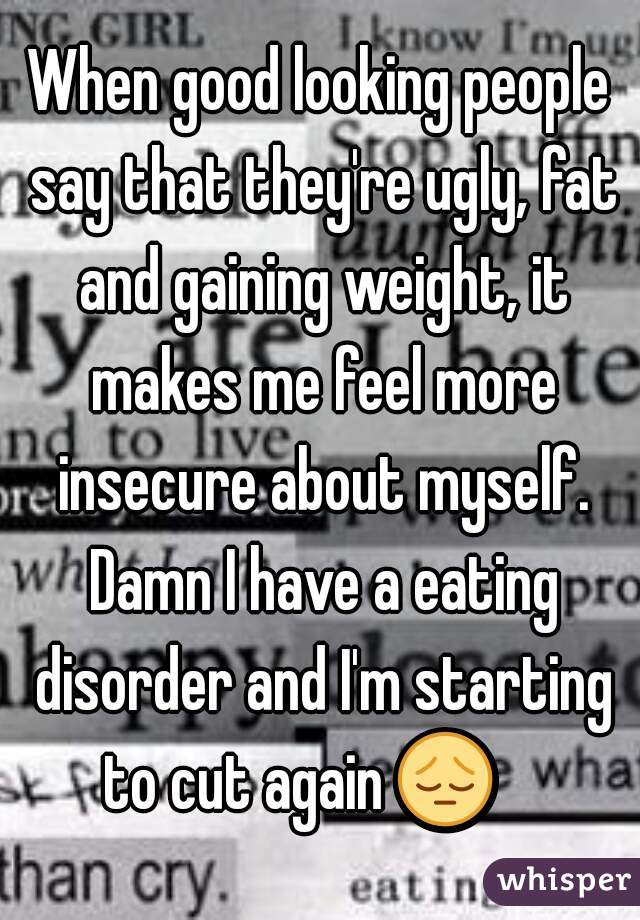 When good looking people say that they're ugly, fat and gaining weight, it makes me feel more insecure about myself. Damn I have a eating disorder and I'm starting to cut again 😔     