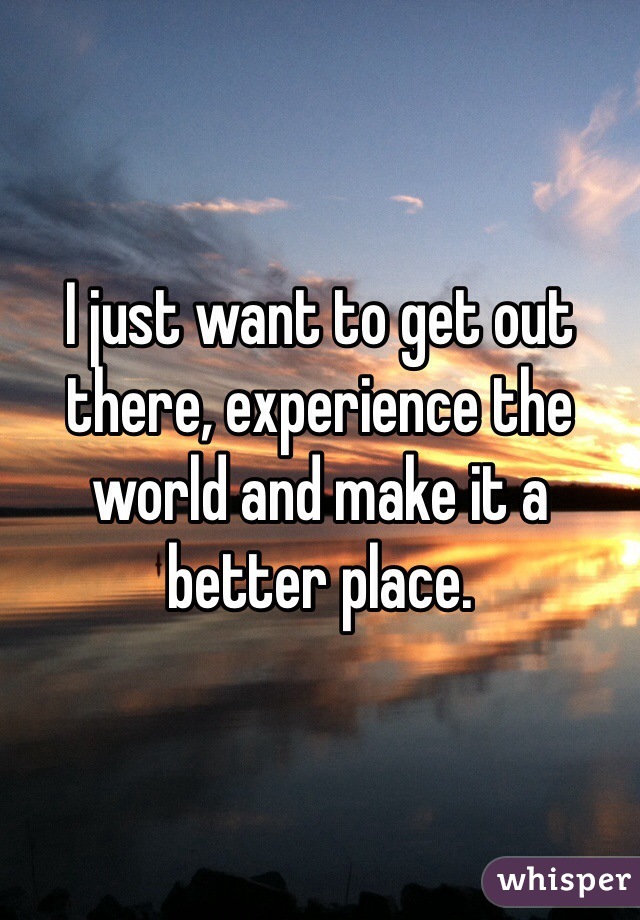 I just want to get out there, experience the world and make it a better place.