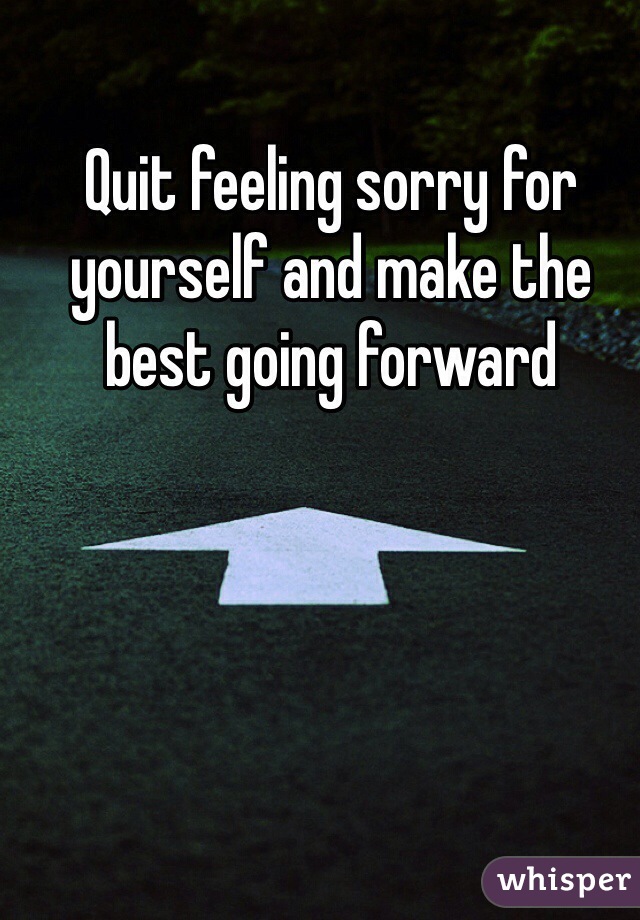 Quit feeling sorry for yourself and make the best going forward 