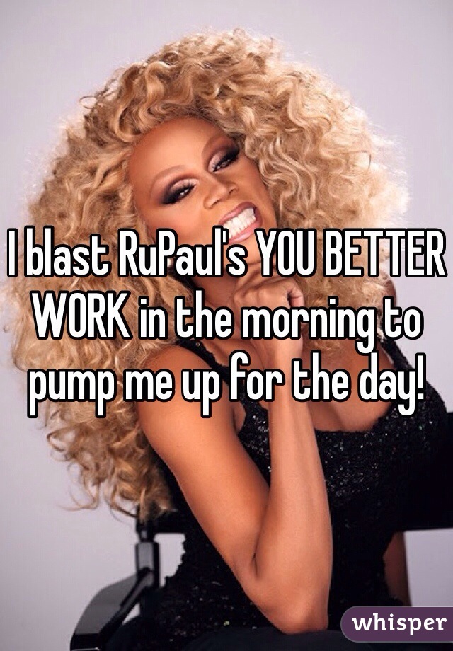 I blast RuPaul's YOU BETTER WORK in the morning to pump me up for the day!