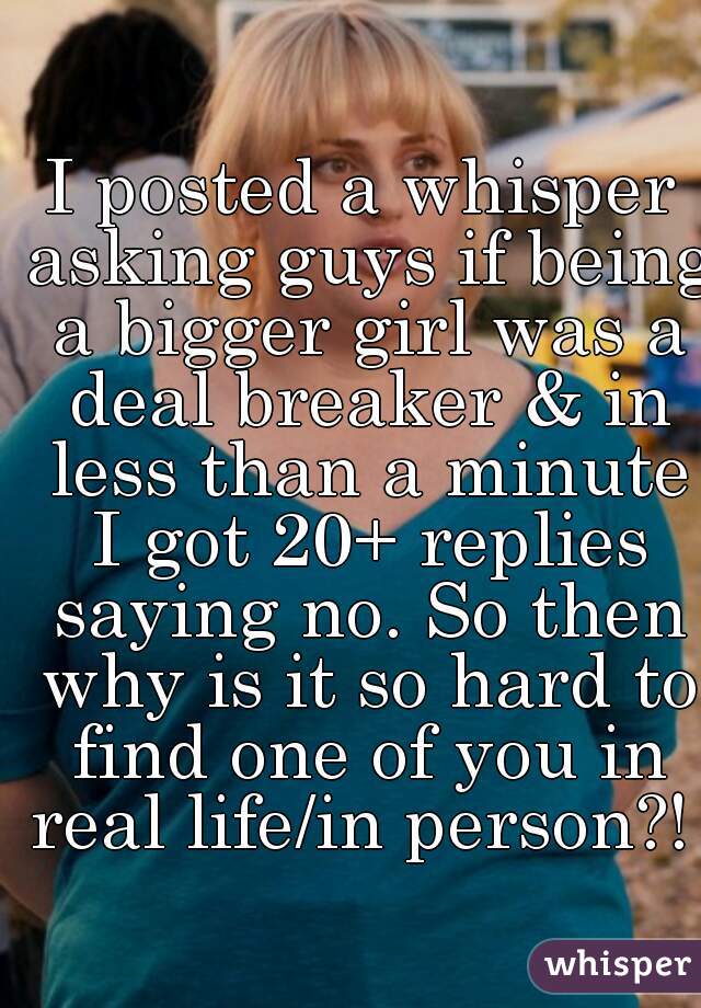 I posted a whisper asking guys if being a bigger girl was a deal breaker & in less than a minute I got 20+ replies saying no. So then why is it so hard to find one of you in real life/in person?! 