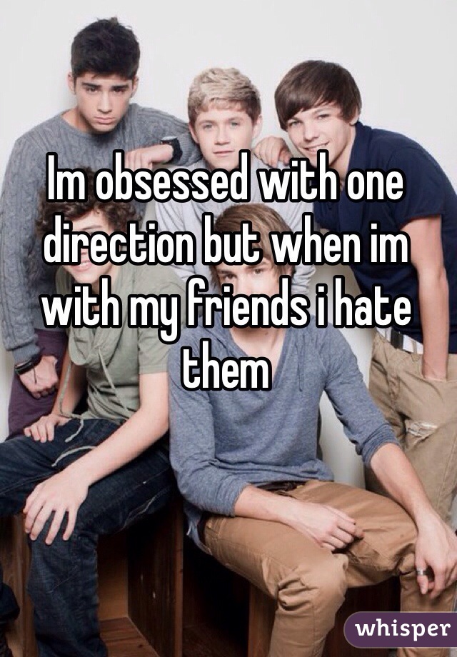 Im obsessed with one direction but when im with my friends i hate them