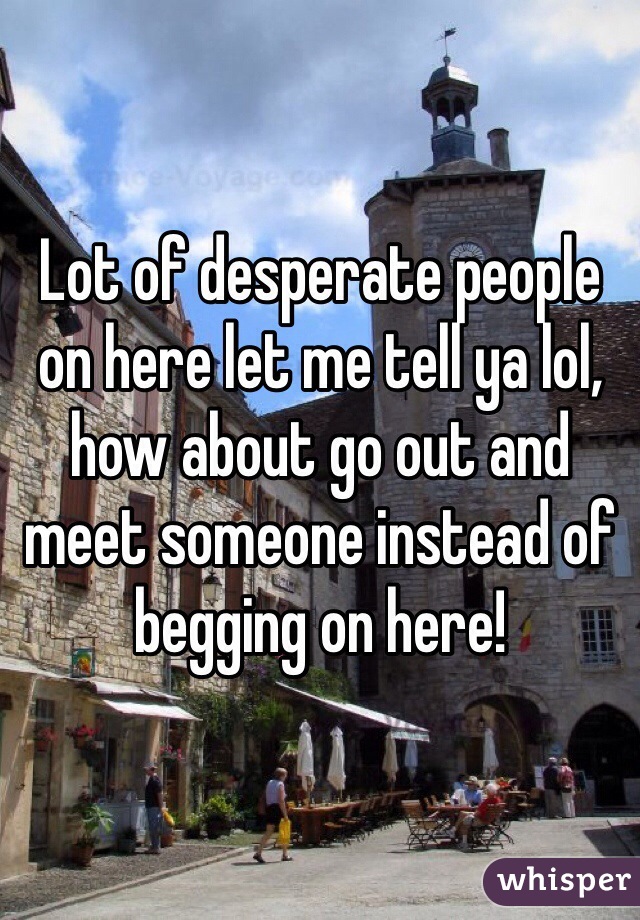 Lot of desperate people on here let me tell ya lol, how about go out and meet someone instead of begging on here!