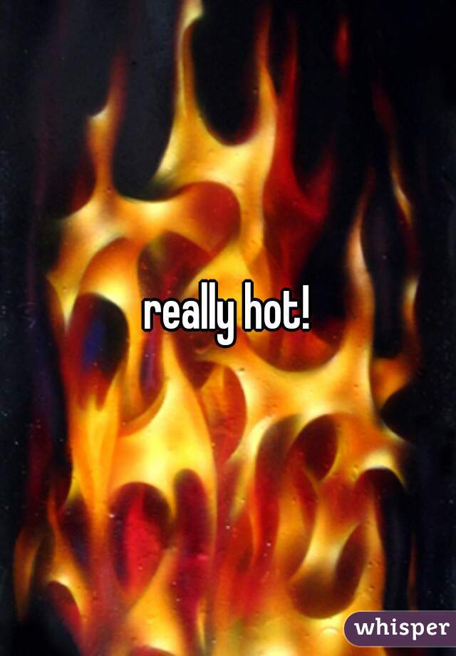 really hot!