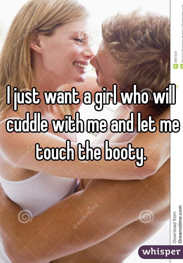 I just want a girl who will cuddle with me and let me touch the booty. 