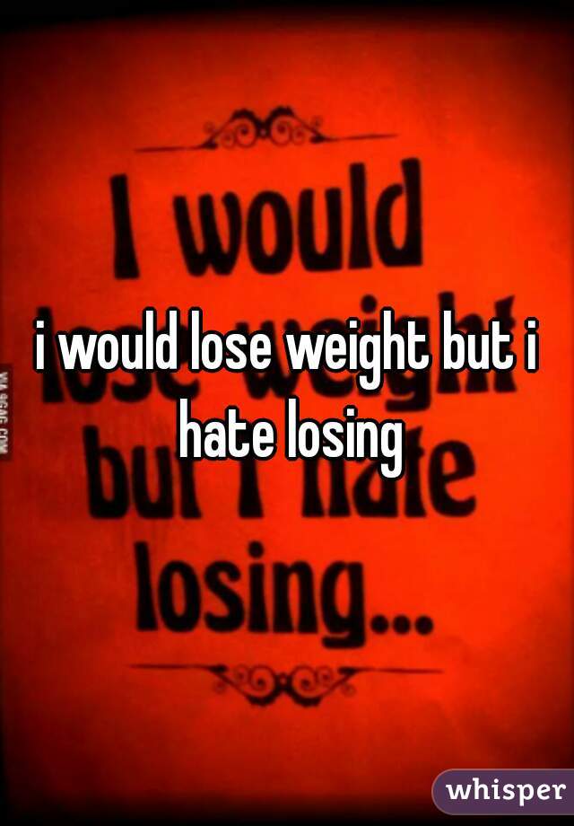 i would lose weight but i hate losing