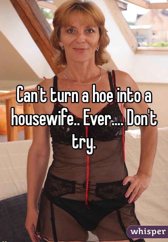 Can't turn a hoe into a housewife.. Ever.... Don't try. 
