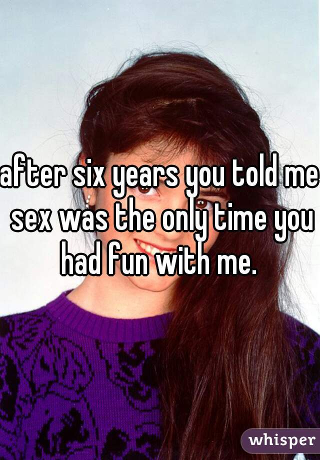 after six years you told me sex was the only time you had fun with me. 