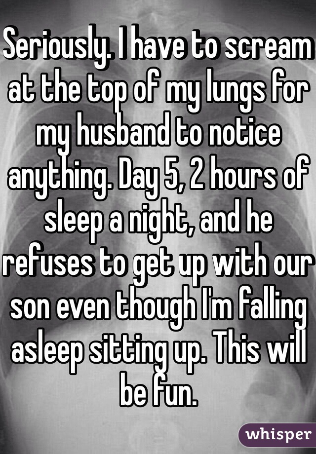Seriously. I have to scream at the top of my lungs for my husband to notice anything. Day 5, 2 hours of sleep a night, and he refuses to get up with our son even though I'm falling asleep sitting up. This will be fun.