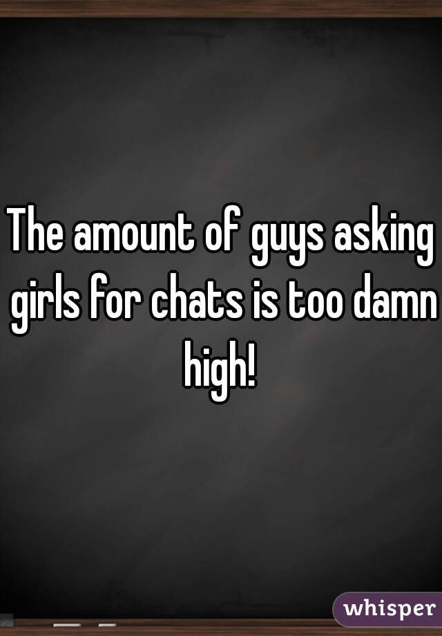 The amount of guys asking girls for chats is too damn high! 
